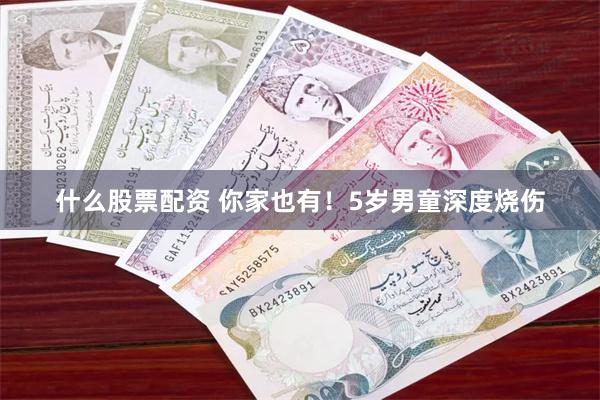 什么股票配资 你家也有！5岁男童深度烧伤