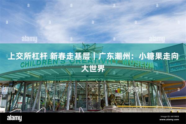 上交所杠杆 新春走基层｜广东潮州：小糖果走向大世界