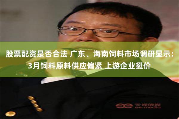 股票配资是否合法 广东、海南饲料市场调研显示：3月饲料原料供应偏紧 上游企业挺价