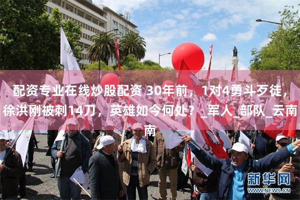 配资专业在线炒股配资 30年前，1对4勇斗歹徒，徐洪刚被刺14刀，英雄如今何处？_军人_部队_云南