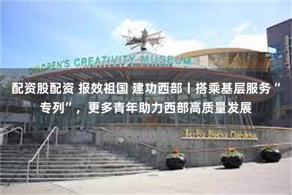 配资股配资 报效祖国 建功西部丨搭乘基层服务“专列”，更多青年助力西部高质量发展