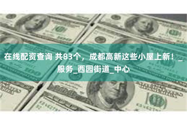 在线配资查询 共83个，成都高新这些小屋上新！_服务_西园街道_中心