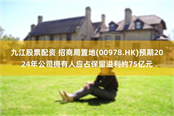 九江股票配资 招商局置地(00978.HK)预期2024年公司拥有人应占保留溢利约75亿元