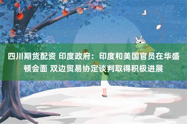 四川期货配资 印度政府：印度和美国官员在华盛顿会面 双边贸易协定谈判取得积极进展