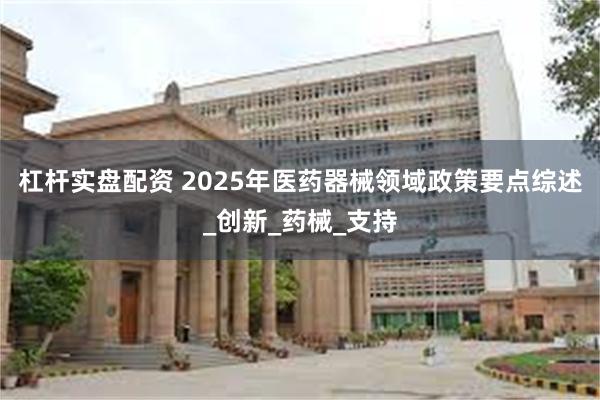 杠杆实盘配资 2025年医药器械领域政策要点综述_创新_药械_支持