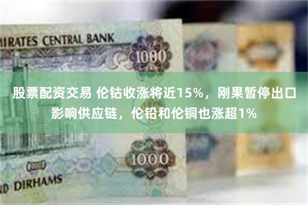 股票配资交易 伦钴收涨将近15%，刚果暂停出口影响供应链，伦铅和伦铜也涨超1%