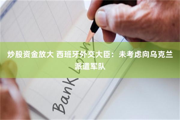 炒股资金放大 西班牙外交大臣：未考虑向乌克兰派遣军队