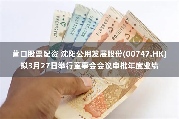 营口股票配资 沈阳公用发展股份(00747.HK)拟3月27日举行董事会会议审批年度业绩
