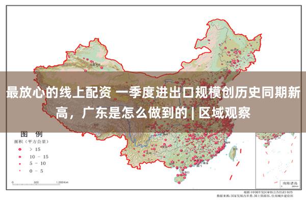 最放心的线上配资 一季度进出口规模创历史同期新高，广东是怎么做到的 | 区域观察