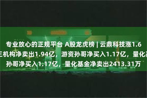专业放心的正规平台 A股龙虎榜 | 云鼎科技涨1.65%换手率52.82%，三机构净卖出1.94亿，游资孙哥净买入1.17亿，量化基金净卖出2413.31万