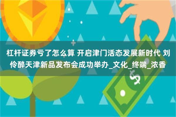 杠杆证券亏了怎么算 开启津门活态发展新时代 刘伶醉天津新品发布会成功举办_文化_终端_浓香