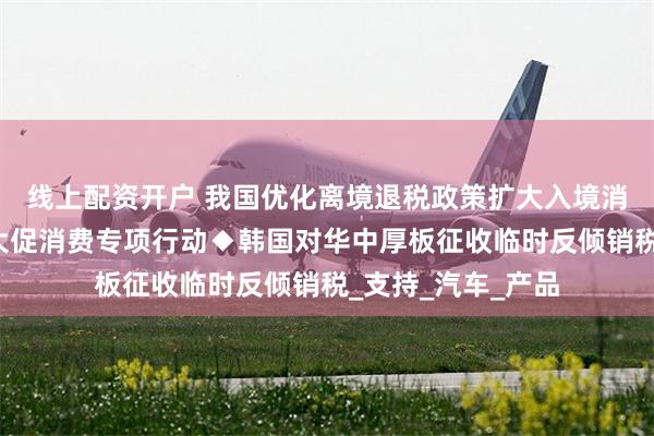 线上配资开户 我国优化离境退税政策扩大入境消费◆湖南推进十大促消费专项行动◆韩国对华中厚板征收临时反倾销税_支持_汽车_产品
