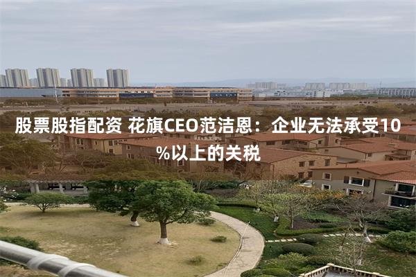 股票股指配资 花旗CEO范洁恩：企业无法承受10%以上的关税