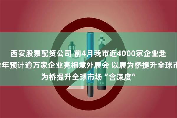 西安股票配资公司 前4月我市近4000家企业赴境外参展，全年预计逾万家企业亮相境外展会 以展为桥提升全球市场“含深度”