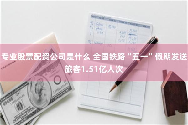 专业股票配资公司是什么 全国铁路“五一”假期发送旅客1.51亿人次