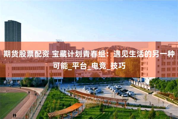 期货股票配资 宝藏计划青春组：遇见生活的另一种可能_平台_电竞_技巧