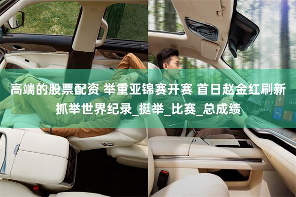 高端的股票配资 举重亚锦赛开赛 首日赵金红刷新抓举世界纪录_挺举_比赛_总成绩
