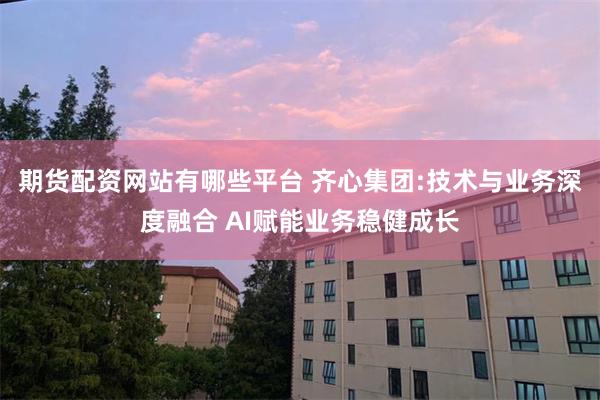 期货配资网站有哪些平台 齐心集团:技术与业务深度融合 AI赋能业务稳健成长