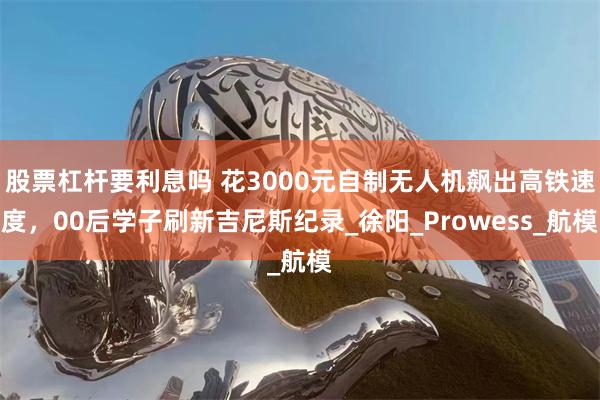 股票杠杆要利息吗 花3000元自制无人机飙出高铁速度，00后学子刷新吉尼斯纪录_徐阳_Prowess_航模