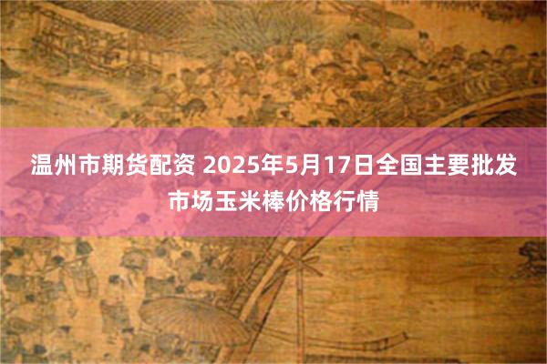 温州市期货配资 2025年5月17日全国主要批发市场玉米棒价格行情