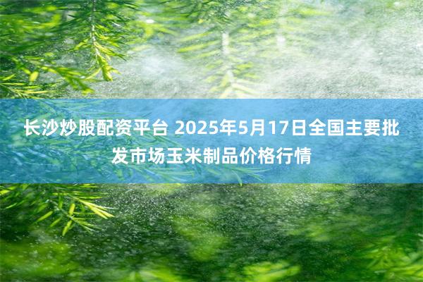 长沙炒股配资平台 2025年5月17日全国主要批发市场玉米制品价格行情