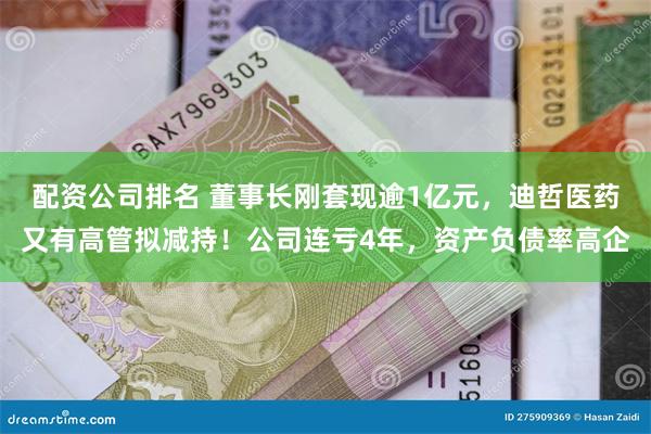 配资公司排名 董事长刚套现逾1亿元，迪哲医药又有高管拟减持！公司连亏4年，资产负债率高企