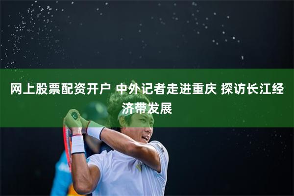 网上股票配资开户 中外记者走进重庆 探访长江经济带发展