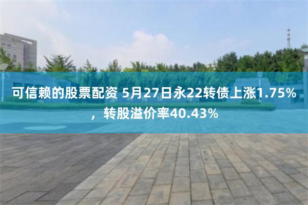 可信赖的股票配资 5月27日永22转债上涨1.75%，转股溢价率40.43%
