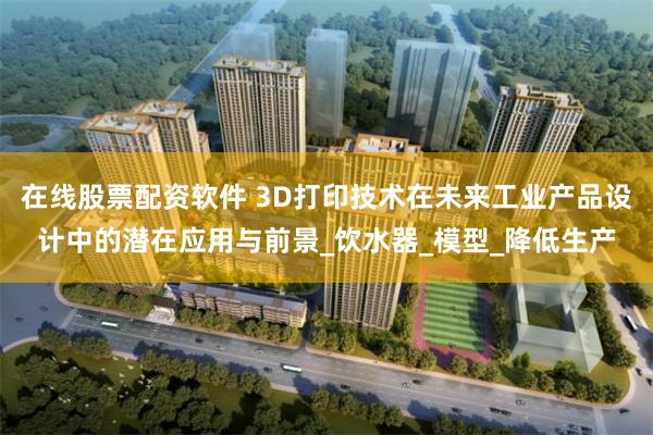 在线股票配资软件 3D打印技术在未来工业产品设计中的潜在应用与前景_饮水器_模型_降低生产