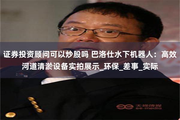 证券投资顾问可以炒股吗 巴洛仕水下机器人：高效河道清淤设备实拍展示_环保_差事_实际