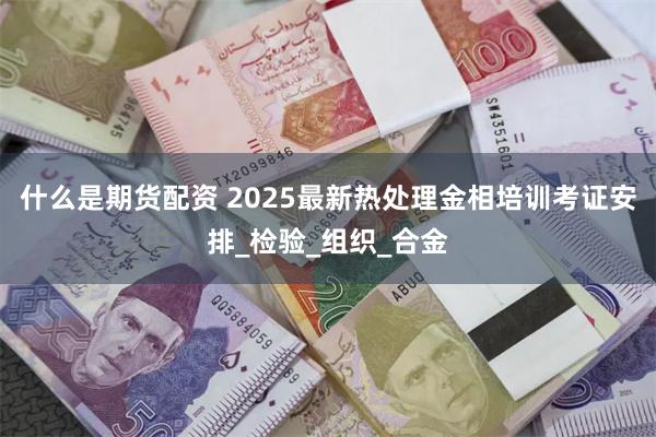 什么是期货配资 2025最新热处理金相培训考证安排_检验_组织_合金