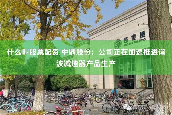 什么叫股票配资 中鼎股份：公司正在加速推进谐波减速器产品生产