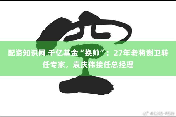 配资知识网 千亿基金“换帅”：27年老将谢卫转任专家，袁庆伟接任总经理
