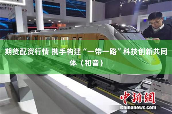 期货配资行情 携手构建“一带一路”科技创新共同体（和音）