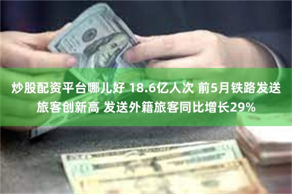 炒股配资平台哪儿好 18.6亿人次 前5月铁路发送旅客创新高 发送外籍旅客同比增长29%