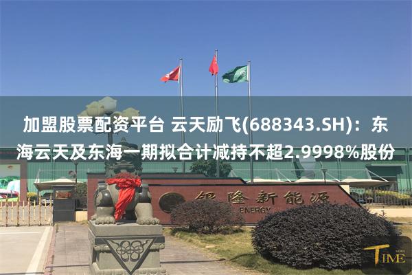 加盟股票配资平台 云天励飞(688343.SH)：东海云天及东海一期拟合计减持不超2.9998%股份