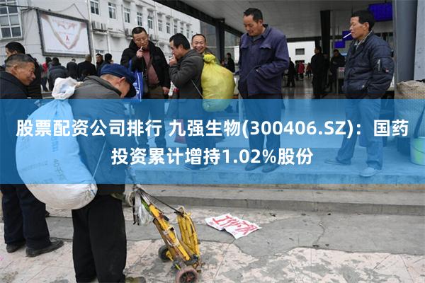 股票配资公司排行 九强生物(300406.SZ)：国药投资累计增持1.02%股份