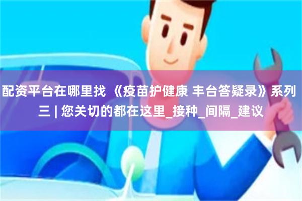 配资平台在哪里找 《疫苗护健康 丰台答疑录》系列 三 | 您关切的都在这里_接种_间隔_建议