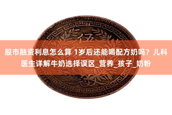 股市融资利息怎么算 1岁后还能喝配方奶吗？儿科医生详解牛奶选择误区_营养_孩子_奶粉