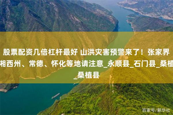 股票配资几倍杠杆最好 山洪灾害预警来了！张家界、湘西州、常德、怀化等地请注意_永顺县_石门县_桑植县