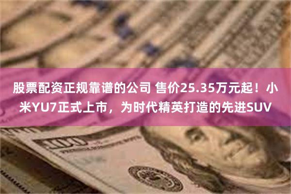 股票配资正规靠谱的公司 售价25.35万元起！小米YU7正式上市，为时代精英打造的先进SUV