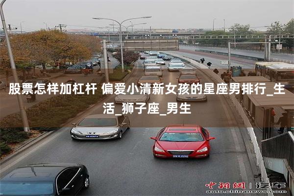 股票怎样加杠杆 偏爱小清新女孩的星座男排行_生活_狮子座_男生
