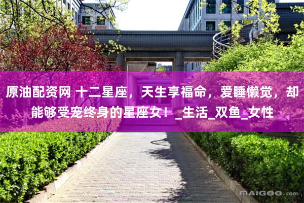 原油配资网 十二星座，天生享福命，爱睡懒觉，却能够受宠终身的星座女！_生活_双鱼_女性