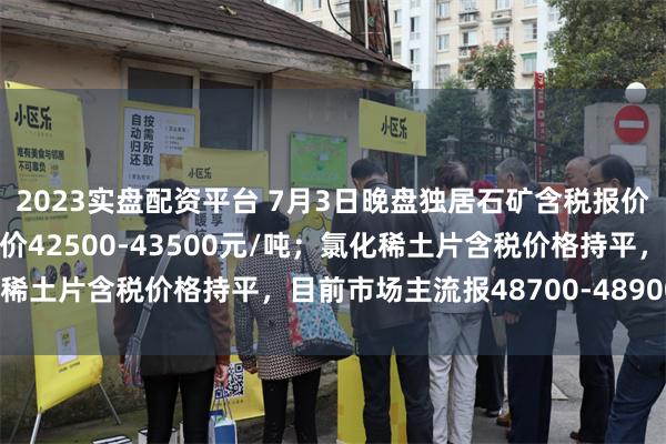 2023实盘配资平台 7月3日晚盘独居石矿含税报价持平，目前市场主流报价42500-43500元/吨；氯化稀土片含税价格持平，目前市场主流报48700-48900元/吨