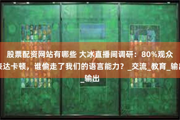 股票配资网站有哪些 大冰直播间调研：80%观众表达卡顿，谁偷走了我们的语言能力？_交流_教育_输出