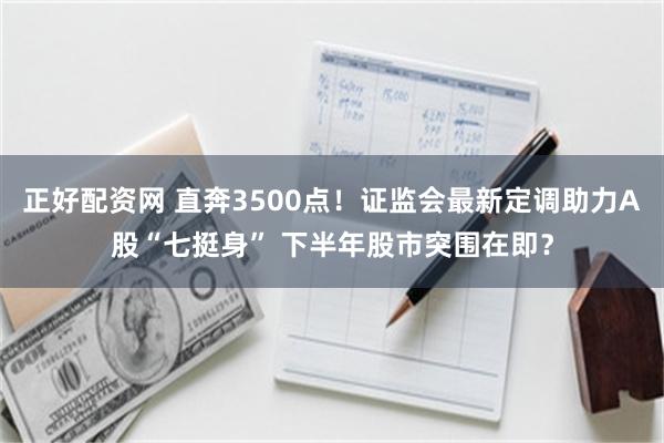 正好配资网 直奔3500点！证监会最新定调助力A股“七挺身” 下半年股市突围在即？
