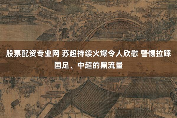 股票配资专业网 苏超持续火爆令人欣慰 警惕拉踩国足、中超的黑流量
