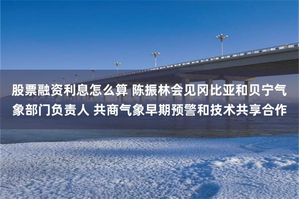 股票融资利息怎么算 陈振林会见冈比亚和贝宁气象部门负责人 共商气象早期预警和技术共享合作