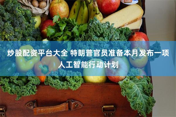 炒股配资平台大全 特朗普官员准备本月发布一项人工智能行动计划