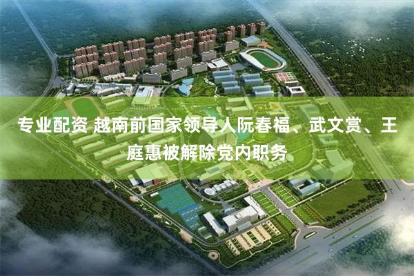 专业配资 越南前国家领导人阮春福、武文赏、王庭惠被解除党内职务
